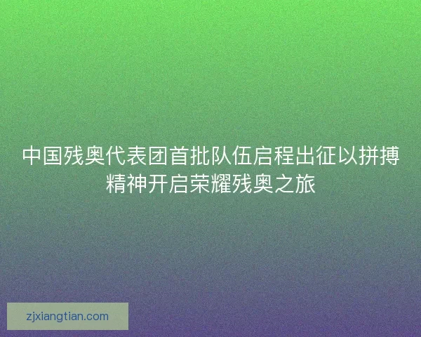 中国残奥代表团首批队伍启程出征以拼搏精神开启荣耀残奥之旅