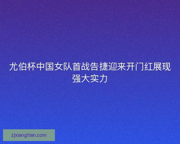 尤伯杯中国女队首战告捷迎来开门红展现强大实力