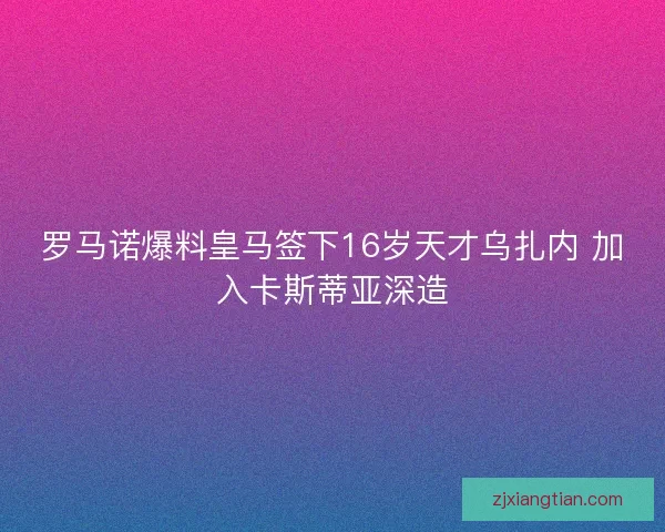 罗马诺爆料皇马签下16岁天才乌扎内 加入卡斯蒂亚深造