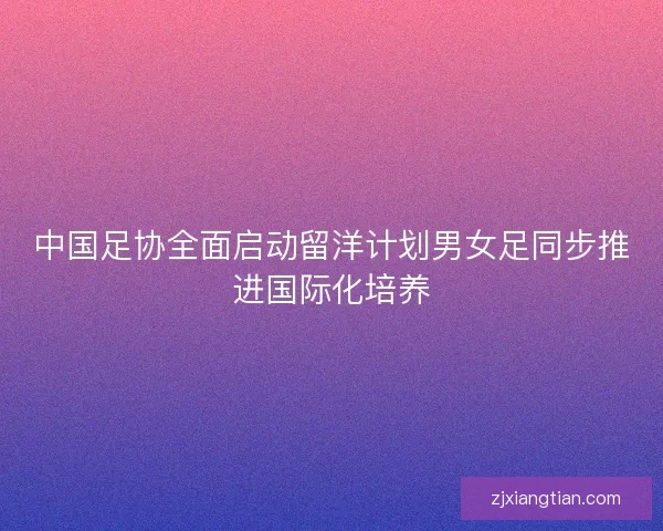 中国足协全面启动留洋计划男女足同步推进国际化培养