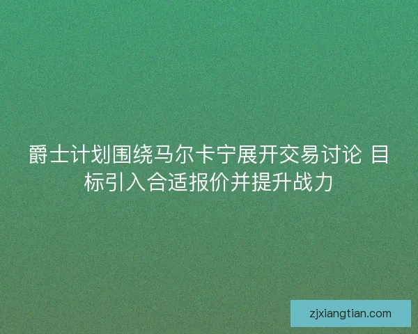 爵士计划围绕马尔卡宁展开交易讨论 目标引入合适报价并提升战力