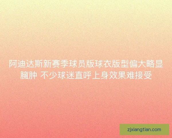 阿迪达斯新赛季球员版球衣版型偏大略显臃肿 不少球迷直呼上身效果难接受