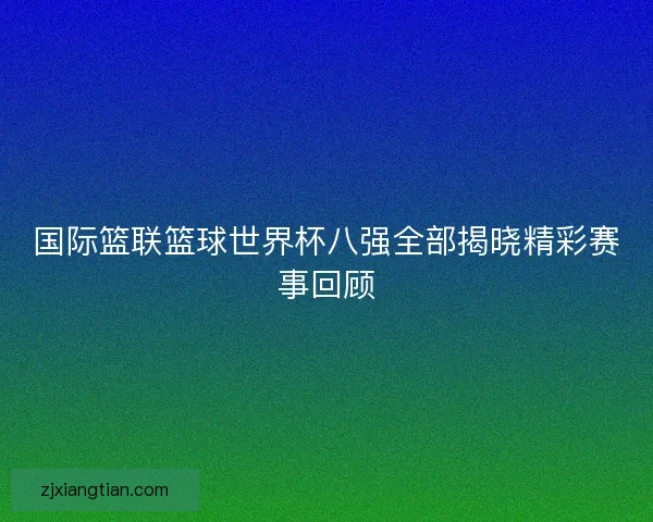 国际篮联篮球世界杯八强全部揭晓精彩赛事回顾