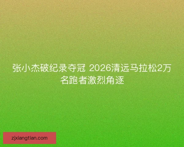 张小杰破纪录夺冠 2026清远马拉松2万名跑者激烈角逐