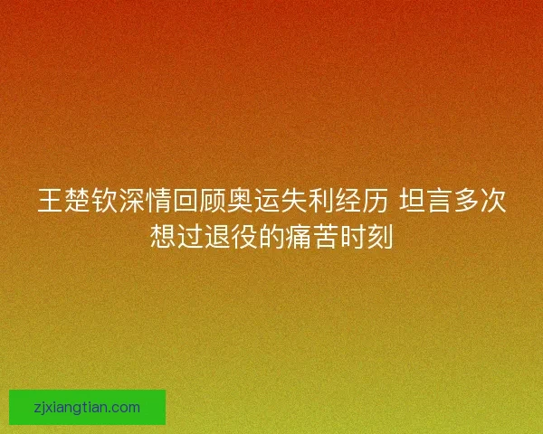 王楚钦深情回顾奥运失利经历 坦言多次想过退役的痛苦时刻