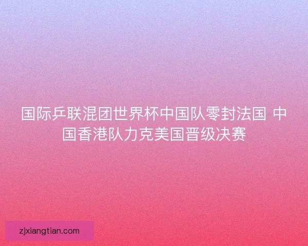 国际乒联混团世界杯中国队零封法国 中国香港队力克美国晋级决赛