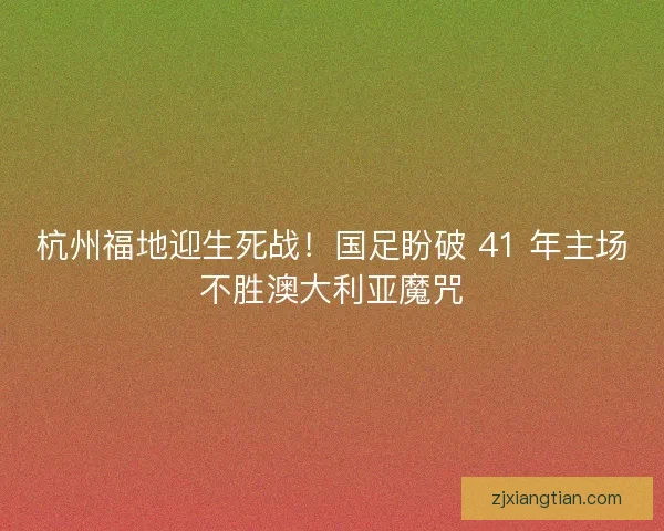 杭州福地迎生死战！国足盼破 41 年主场不胜澳大利亚魔咒