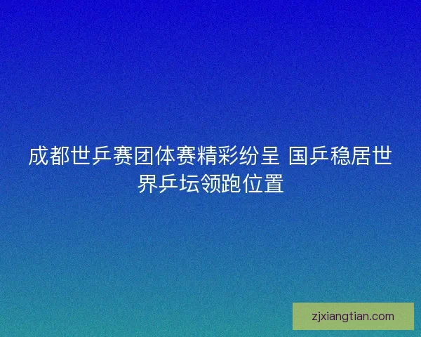 成都世乒赛团体赛精彩纷呈 国乒稳居世界乒坛领跑位置