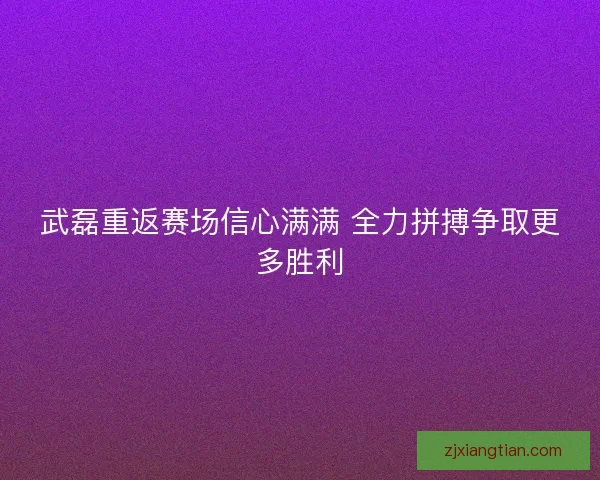 武磊重返赛场信心满满 全力拼搏争取更多胜利